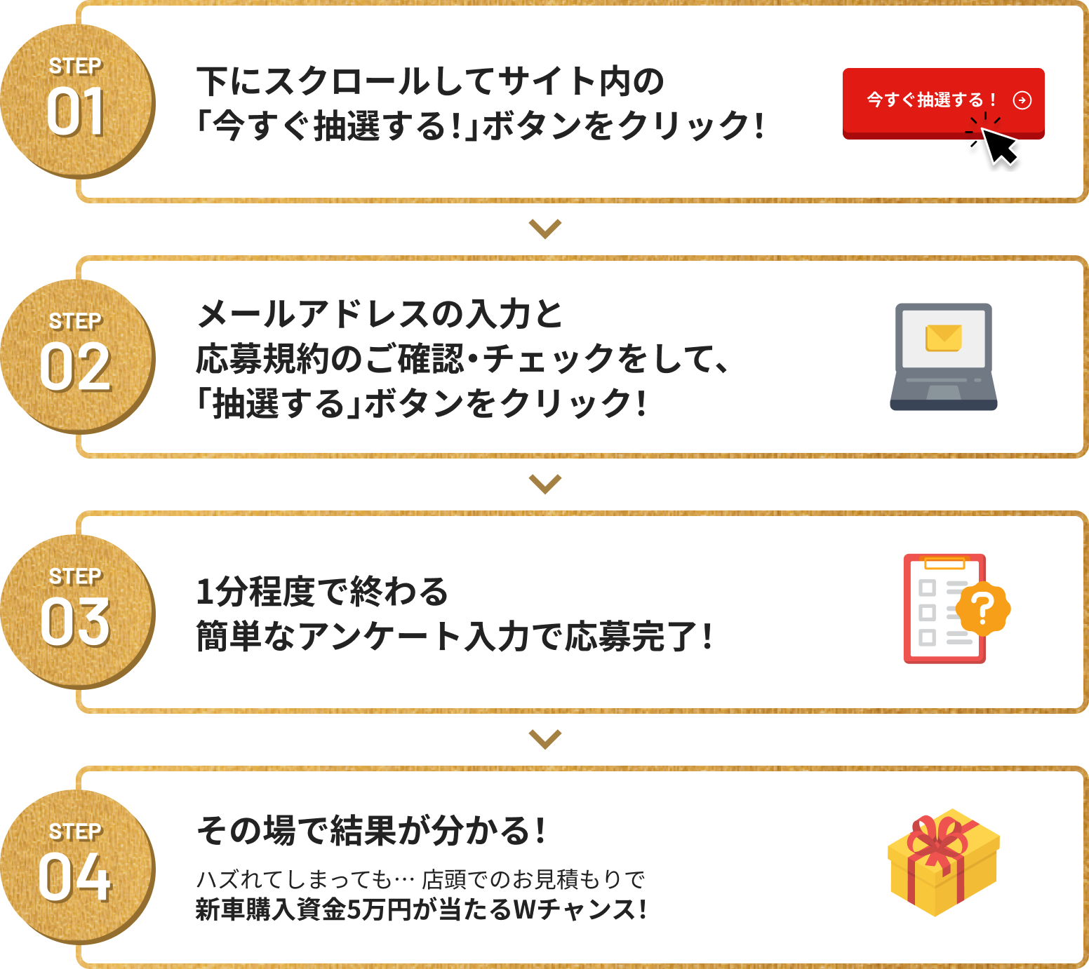 Step01 下にスクロールしてサイト内の「今すぐ抽選する!」ボタンをクリック！STEP02 メールアドレスの入力と応募規約のご確認・チェックをして、「抽選する」ボタンをクリック！ STEP03 1分程度で終わる簡単なアンケート入力で応募完了！ STEP04 その場で結果が分かる！ 